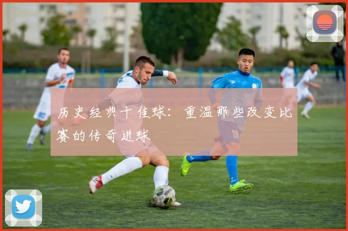 历史经典十佳球：重温那些改变比赛的传奇进球