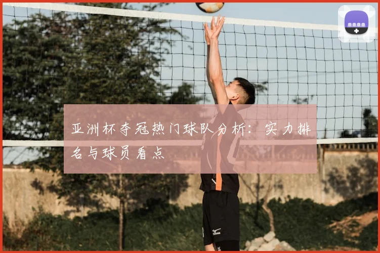 亚洲杯夺冠热门球队分析:实力排名与球员看点