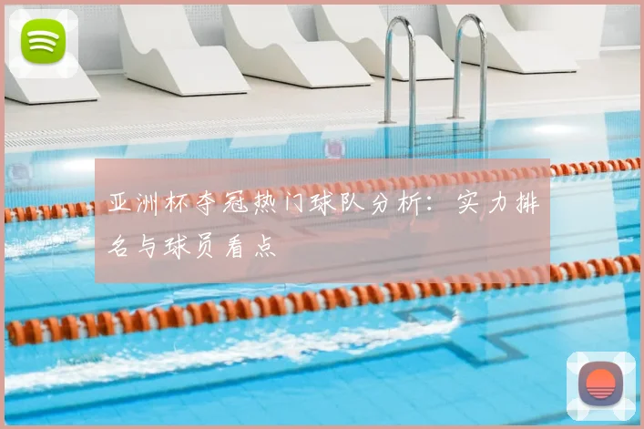 亚洲杯夺冠热门球队分析:实力排名与球员看点