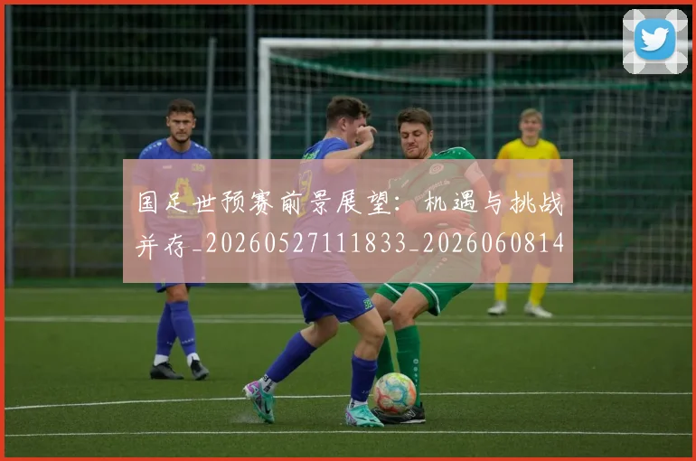 国足世预赛前景展望:机遇与挑战并存_20260527111833_20260608142827