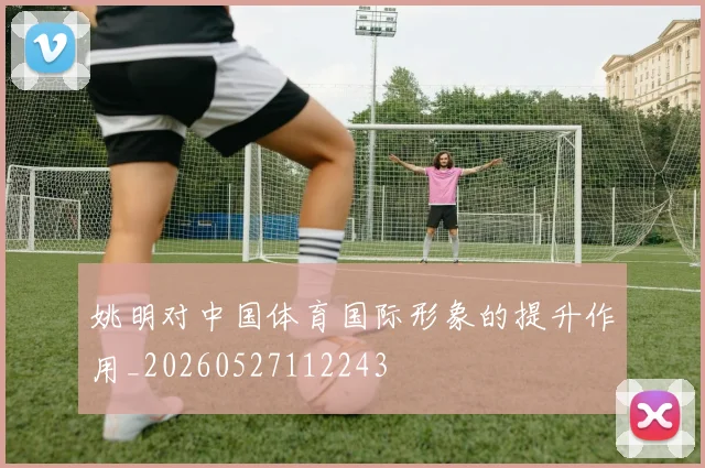 姚明对中国体育国际形象的提升作用_20260527112243
