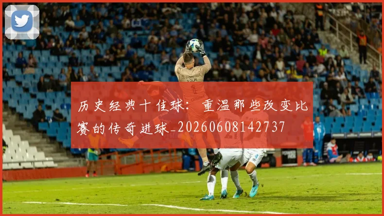历史经典十佳球：重温那些改变比赛的传奇进球_20260608142737