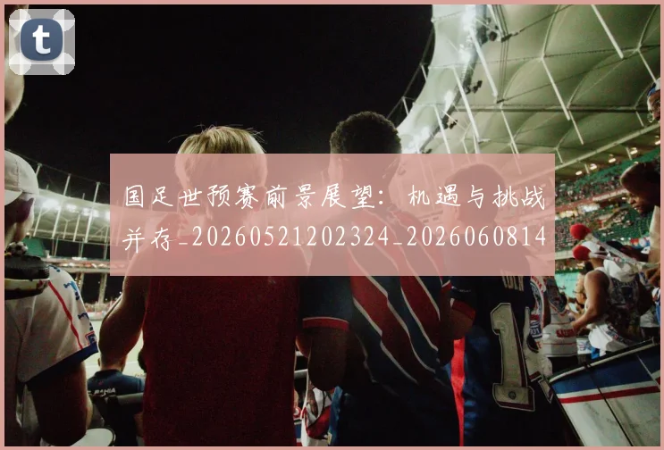 国足世预赛前景展望：机遇与挑战并存_20260521202324_20260608142827